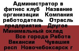 Администратор в фитнес клуб › Название организации ­ Компания-работодатель › Отрасль предприятия ­ Другое › Минимальный оклад ­ 25 000 - Все города Работа » Вакансии   . Чувашия респ.,Новочебоксарск г.